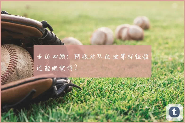 专访回顾:阿根廷队的世界杯征程还能继续吗?