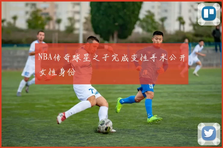 NBA传奇球星之子完成变性手术公开女性身份