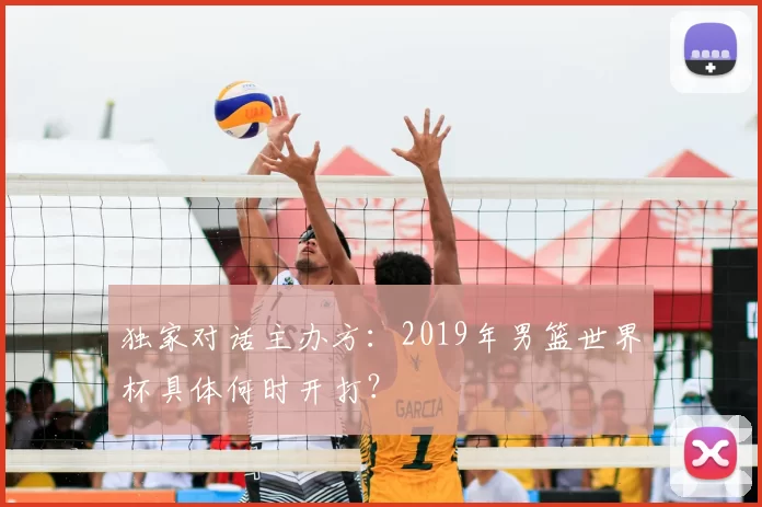独家对话主办方:2019年男篮世界杯具体何时开打?