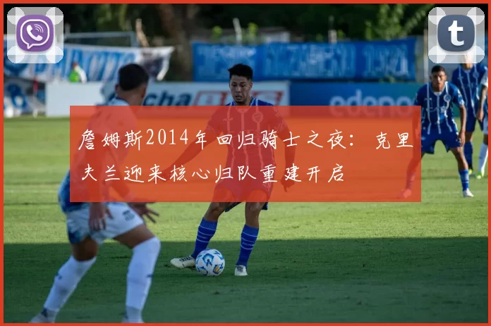 詹姆斯2014年回归骑士之夜:克里夫兰迎来核心归队重建开启